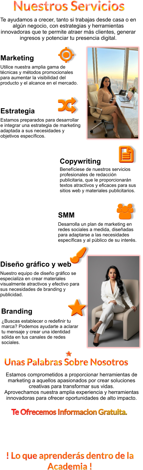 ! Lo que aprenderás dentro de la Academia ! Te ayudamos a crecer, tanto si trabajas desde casa o en algún negocio, con estrategias y herramientas innovadoras que te permite atraer más clientes, generar ingresos y potenciar tu presencia digital.   ¿Buscas establecer o redefinir tu marca? Podemos ayudarte a aclarar tu mensaje y crear una identidad sólida en tus canales de redes sociales.  Estrategia Estamos preparados para desarrollar e integrar una estrategia de marketing adaptada a sus necesidades y objetivos específicos.   Benefíciese de nuestros servicios profesionales de redacción publicitaria, que le proporcionarán textos atractivos y eficaces para sus sitios web y materiales publicitarios.  SMM Desarrolla un plan de marketing en redes sociales a medida, diseñadas para adaptarse a las necesidades específicas y al público de su interés.   Diseño gráfico y web Nuestro equipo de diseño gráfico se especializa en crear materiales visualmente atractivos y efectivo para sus necesidades de branding y publicidad.  Marketing Utilice nuestra amplia gama de técnicas y métodos promocionales para aumentar la visibilidad del producto y el alcance en el mercado. Nuestros Servicios Estamos comprometidos a proporcionar herramientas de marketing a aquellos apasionados por crear soluciones creativas para transformar sus vidas. Aprovechamos nuestra amplia experiencia y herramientas innovadoras para ofrecer oportunidades de alto impacto. Te Ofrecemos Informacion Gratuita. Unas Palabras Sobre Nosotros